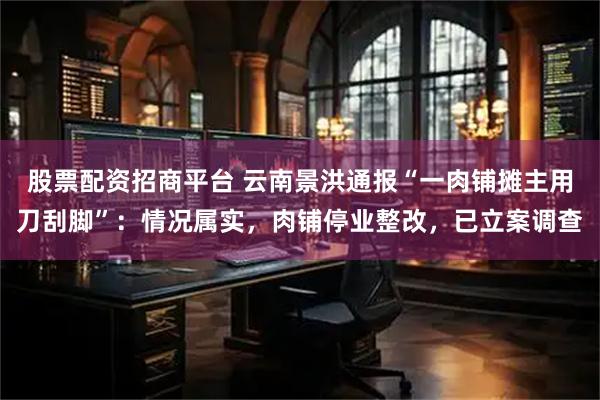 股票配资招商平台 云南景洪通报“一肉铺摊主用刀刮脚”：情况属实，肉铺停业整改，已立案调查