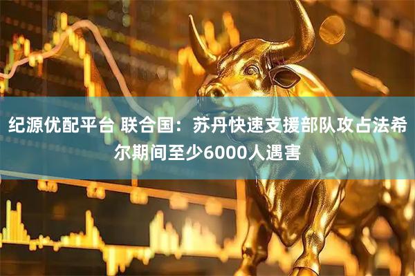 纪源优配平台 联合国：苏丹快速支援部队攻占法希尔期间至少6000人遇害