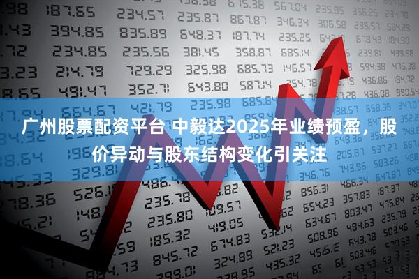广州股票配资平台 中毅达2025年业绩预盈，股价异动与股东结构变化引关注