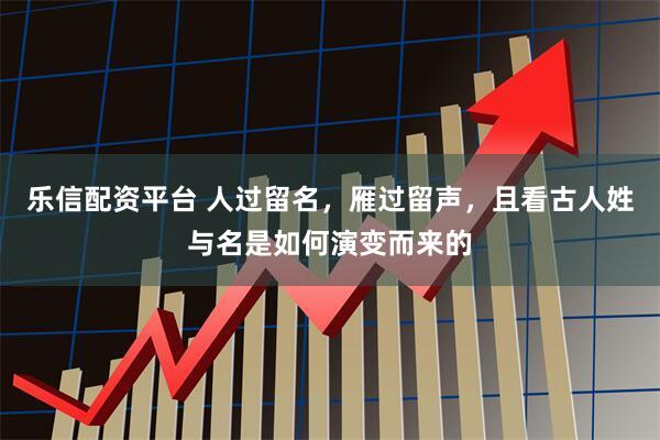 乐信配资平台 人过留名，雁过留声，且看古人姓与名是如何演变而来的